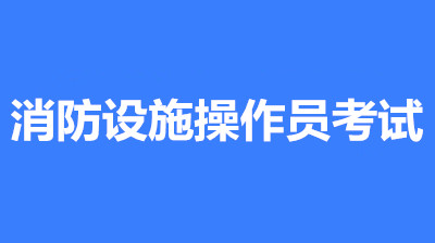 2022年四川消防設施操作員考試時間是什么時候？第一批次報名時間公布了嗎？